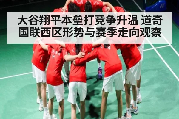 大谷翔平本垒打竞争升温 道奇国联西区形势与赛季走向观察