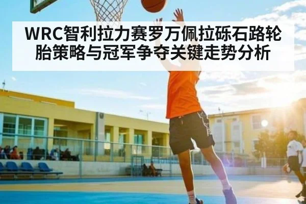 WRC智利拉力赛罗万佩拉砾石路轮胎策略与冠军争夺关键走势分析