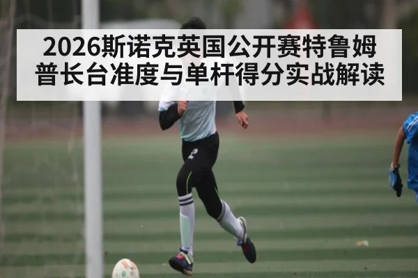 2026斯诺克英国公开赛特鲁姆普长台准度与单杆得分实战解读