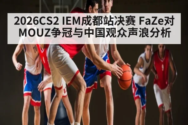 2026CS2 IEM成都站决赛 FaZe对MOUZ争冠与中国观众声浪分析